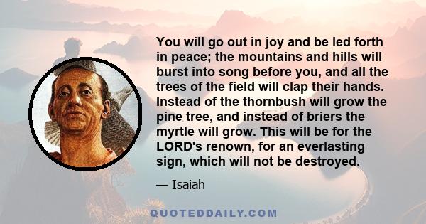 You will go out in joy and be led forth in peace; the mountains and hills will burst into song before you, and all the trees of the field will clap their hands. Instead of the thornbush will grow the pine tree, and