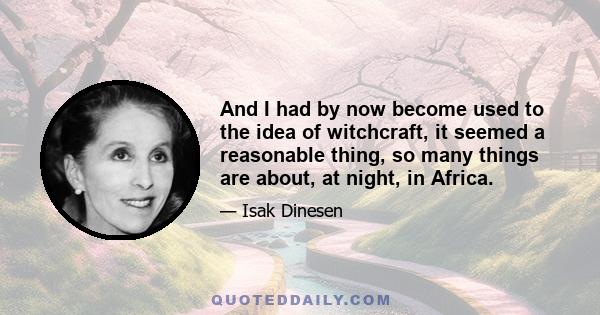 And I had by now become used to the idea of witchcraft, it seemed a reasonable thing, so many things are about, at night, in Africa.