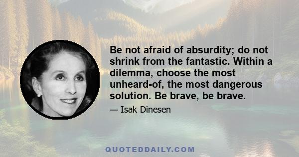 Be not afraid of absurdity; do not shrink from the fantastic. Within a dilemma, choose the most unheard-of, the most dangerous solution. Be brave, be brave.