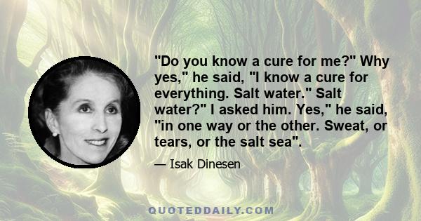 Do you know a cure for me? Why yes, he said, I know a cure for everything. Salt water. Salt water? I asked him. Yes, he said, in one way or the other. Sweat, or tears, or the salt sea.