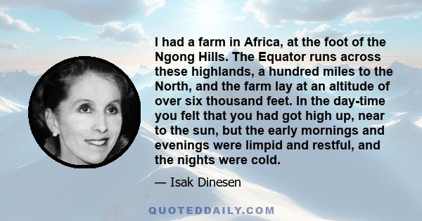 I had a farm in Africa, at the foot of the Ngong Hills. The Equator runs across these highlands, a hundred miles to the North, and the farm lay at an altitude of over six thousand feet. In the day-time you felt that you 