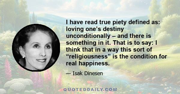 I have read true piety defined as: loving one’s destiny unconditionally – and there is something in it. That is to say: I think that in a way this sort of “religiousness” is the condition for real happiness.