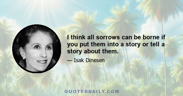 I think all sorrows can be borne if you put them into a story or tell a story about them.