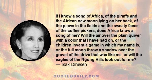 If I know a song of Africa, of the giraffe and the African new moon lying on her back, of the plows in the fields and the sweaty faces of the coffee pickers, does Africa know a song of me? Will the air over the plain