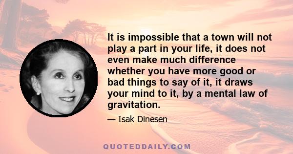 It is impossible that a town will not play a part in your life, it does not even make much difference whether you have more good or bad things to say of it, it draws your mind to it, by a mental law of gravitation.