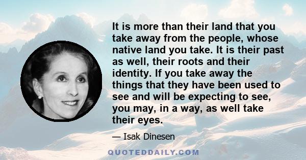 It is more than their land that you take away from the people, whose native land you take. It is their past as well, their roots and their identity. If you take away the things that they have been used to see and will