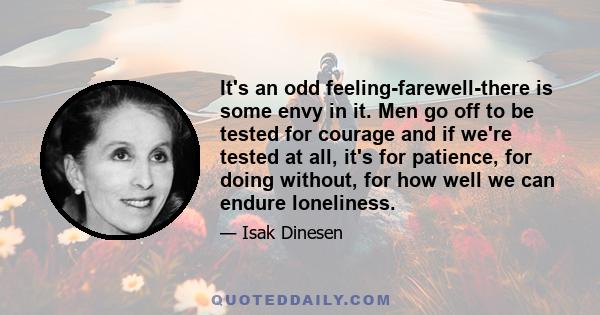 It's an odd feeling-farewell-there is some envy in it. Men go off to be tested for courage and if we're tested at all, it's for patience, for doing without, for how well we can endure loneliness.