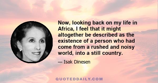 Now, looking back on my life in Africa, I feel that it might altogether be described as the existence of a person who had come from a rushed and noisy world, into a still country.