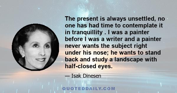 The present is always unsettled, no one has had time to contemplate it in tranquillity . I was a painter before I was a writer and a painter never wants the subject right under his nose; he wants to stand back and study 