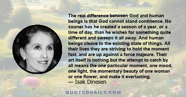 The real difference between God and human beings is that God cannot stand continence. No sooner has he created a season of a year, or a time of day, than he wishes for something quite different and sweeps it all away.