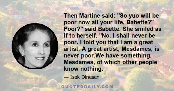 Then Martine said: So yuo will be poor now all your life, Babette? Poor? said Babette. She smiled as if to herself. No, I shall never be poor. I told you that I am a great artist. A great artist, Mesdames, is never