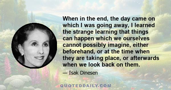 When in the end, the day came on which I was going away, I learned the strange learning that things can happen which we ourselves cannot possibly imagine, either beforehand, or at the time when they are taking place, or 