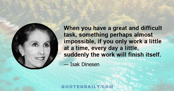 When you have a great and difficult task, something perhaps almost impossible, if you only work a little at a time, every day a little, suddenly the work will finish itself.