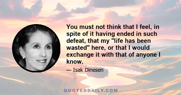 You must not think that I feel, in spite of it having ended in such defeat, that my life has been wasted here, or that I would exchange it with that of anyone I know.