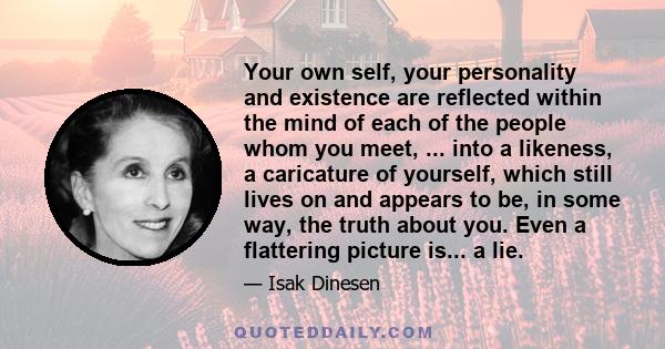 Your own self, your personality and existence are reflected within the mind of each of the people whom you meet, ... into a likeness, a caricature of yourself, which still lives on and appears to be, in some way, the