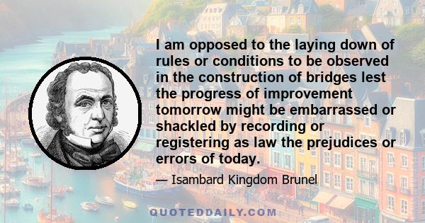 I am opposed to the laying down of rules or conditions to be observed in the construction of bridges lest the progress of improvement tomorrow might be embarrassed or shackled by recording or registering as law the