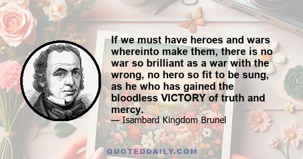 If we must have heroes and wars whereinto make them, there is no war so brilliant as a war with the wrong, no hero so fit to be sung, as he who has gained the bloodless VICTORY of truth and mercy.