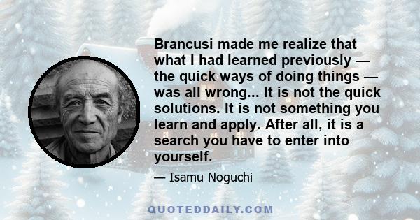 Brancusi made me realize that what I had learned previously — the quick ways of doing things — was all wrong... It is not the quick solutions. It is not something you learn and apply. After all, it is a search you have