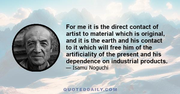 For me it is the direct contact of artist to material which is original, and it is the earth and his contact to it which will free him of the artificiality of the present and his dependence on industrial products.