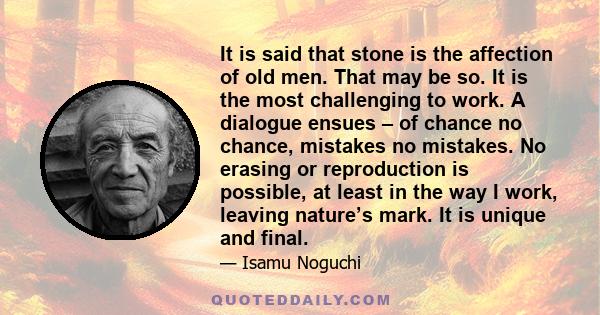 It is said that stone is the affection of old men. That may be so. It is the most challenging to work. A dialogue ensues – of chance no chance, mistakes no mistakes. No erasing or reproduction is possible, at least in