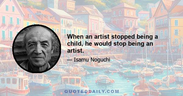 When an artist stopped being a child, he would stop being an artist.