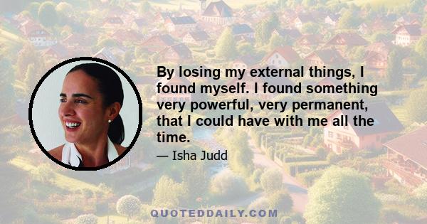 By losing my external things, I found myself. I found something very powerful, very permanent, that I could have with me all the time.