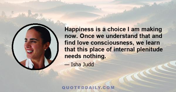 Happiness is a choice I am making now. Once we understand that and find love consciousness, we learn that this place of internal plenitude needs nothing.