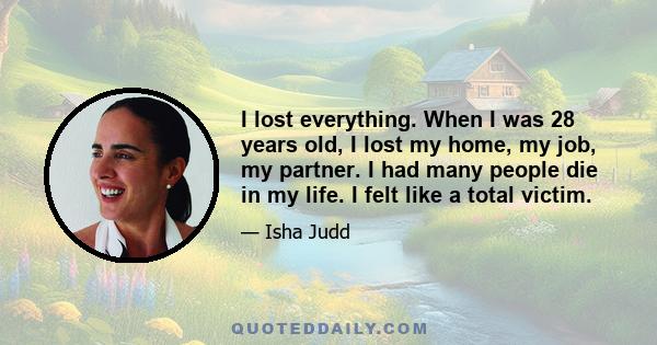 I lost everything. When I was 28 years old, I lost my home, my job, my partner. I had many people die in my life. I felt like a total victim.