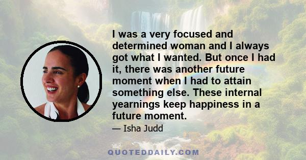 I was a very focused and determined woman and I always got what I wanted. But once I had it, there was another future moment when I had to attain something else. These internal yearnings keep happiness in a future