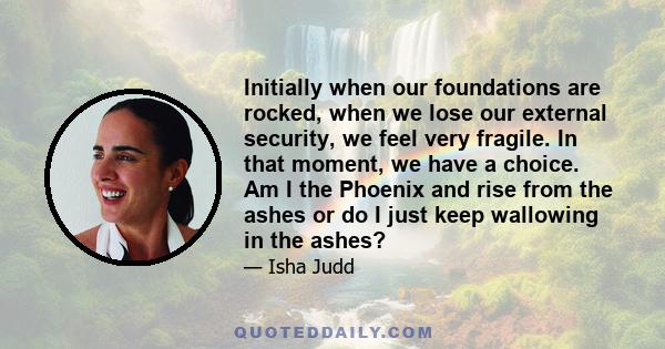 Initially when our foundations are rocked, when we lose our external security, we feel very fragile. In that moment, we have a choice. Am I the Phoenix and rise from the ashes or do I just keep wallowing in the ashes?