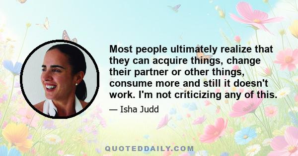 Most people ultimately realize that they can acquire things, change their partner or other things, consume more and still it doesn't work. I'm not criticizing any of this.