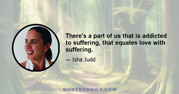 There's a part of us that is addicted to suffering, that equates love with suffering.