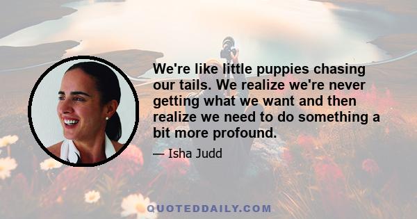 We're like little puppies chasing our tails. We realize we're never getting what we want and then realize we need to do something a bit more profound.