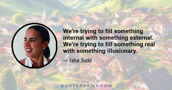 We're trying to fill something internal with something external. We're trying to fill something real with something illusionary.