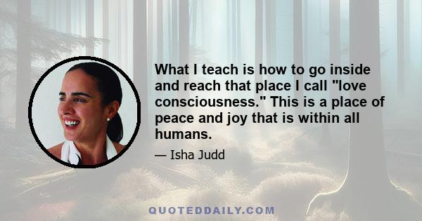 What I teach is how to go inside and reach that place I call love consciousness. This is a place of peace and joy that is within all humans.