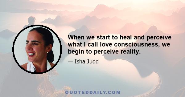 When we start to heal and perceive what I call love consciousness, we begin to perceive reality.