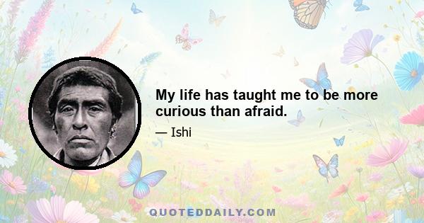 My life has taught me to be more curious than afraid.