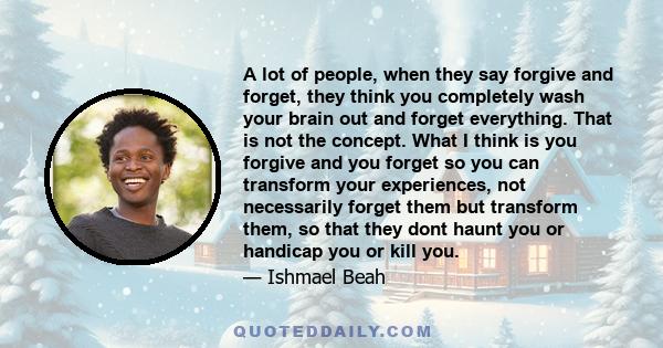 A lot of people, when they say forgive and forget, they think you completely wash your brain out and forget everything. That is not the concept. What I think is you forgive and you forget so you can transform your