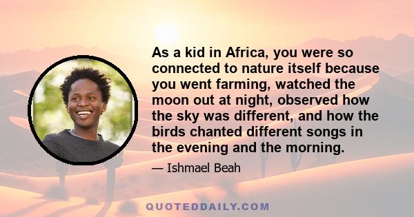 As a kid in Africa, you were so connected to nature itself because you went farming, watched the moon out at night, observed how the sky was different, and how the birds chanted different songs in the evening and the