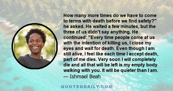 How many more times do we have to come to terms with death before we find safety? he asked. He waited a few minutes, but the three of us didn't say anything. He continued: Every time people come at us with the intention 