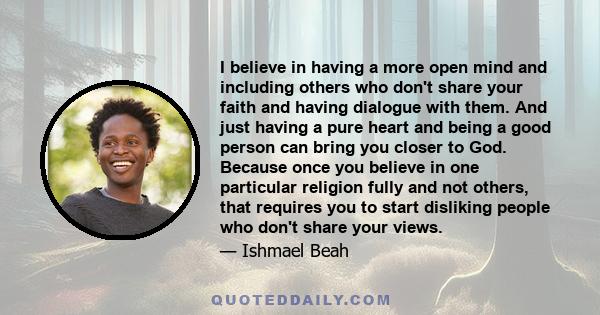 I believe in having a more open mind and including others who don't share your faith and having dialogue with them. And just having a pure heart and being a good person can bring you closer to God. Because once you