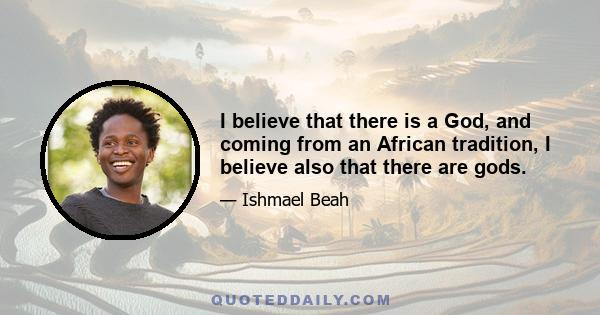 I believe that there is a God, and coming from an African tradition, I believe also that there are gods.