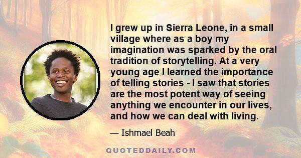 I grew up in Sierra Leone, in a small village where as a boy my imagination was sparked by the oral tradition of storytelling. At a very young age I learned the importance of telling stories - I saw that stories are the 