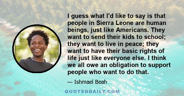 I guess what I'd like to say is that people in Sierra Leone are human beings, just like Americans. They want to send their kids to school; they want to live in peace; they want to have their basic rights of life just