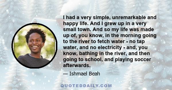 I had a very simple, unremarkable and happy life. And I grew up in a very small town. And so my life was made up of, you know, in the morning going to the river to fetch water - no tap water, and no electricity - and,