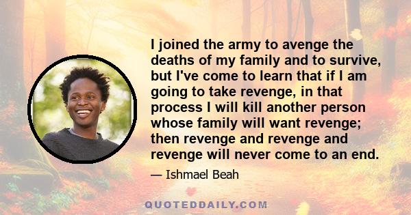 I joined the army to avenge the deaths of my family and to survive, but I've come to learn that if I am going to take revenge, in that process I will kill another person whose family will want revenge; then revenge and