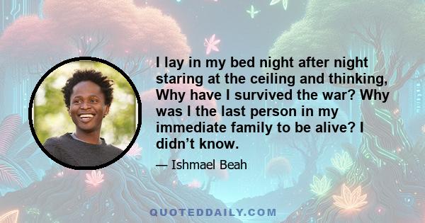 I lay in my bed night after night staring at the ceiling and thinking, Why have I survived the war? Why was I the last person in my immediate family to be alive? I didn’t know.