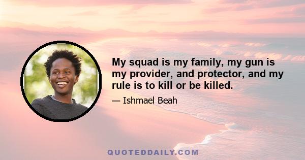 My squad is my family, my gun is my provider, and protector, and my rule is to kill or be killed.