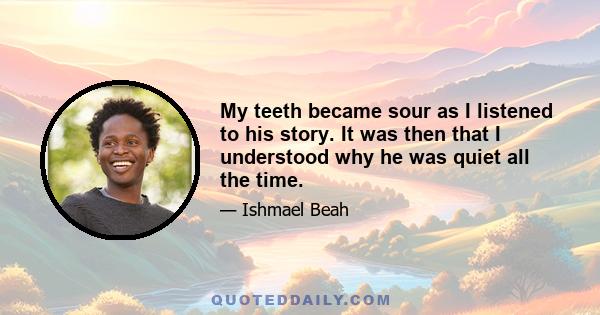 My teeth became sour as I listened to his story. It was then that I understood why he was quiet all the time.