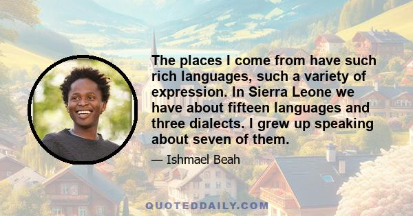 The places I come from have such rich languages, such a variety of expression. In Sierra Leone we have about fifteen languages and three dialects. I grew up speaking about seven of them.